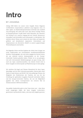 Anfang 2018 haben wir unsere erste Ausgabe dieses Magazins
veröffentlicht: Coopsviadrina a platform coop magazine. Jetzt, 1,5
Jahre später, ist Plattformkooperativismus weiterhin eine ziemlich
neue Bewegung. Wir sehen aber auch, dass dieses wichtige Thema
an Dynamik gewinnt. Es gibt immer mehr Menschen, die erkennen,
wie wichtig es ist, unseren Umgang mit der Umwelt, Ressourcen,
Gesundheit und letztendlich auch miteinander zu überdenken. Wir
möchten dieses Thema noch einmal mit dem Fokus auf kooperativ
geführte und demokratisch organisierte Unternehmen und
Organisationen als alternatives Modell zu unserer gegenwärtigen
Wirtschaftspraxis untersuchen.
Die folgenden Seiten sind das Ergebnis der Arbeit einer Gruppe von
sechs Studierenden aus verschiedenen sozialwissenschaftlichen
Bachelor-Studiengängen, mir und vielen engagierten Partner*innen,
die uns während unseres Seminarprojekts an der Europa-
Universität Viadrina geholfen haben. Wieder ist es uns gelungen,
eine sehr internationale Redaktionsgruppe aus ganz Europa, aber
auch aus Japan zusammenzustellen. Aus diesem Grund wird in
dieser Ausgabe ein Schwerpunkt auf Plattformcoops in Asien gelegt.
Wir möchten Ela Kagel und Thomas Dönnebrink für ihren Input,
Ratschläge und die tolle Unterstützung danken. Ebenso geht unser
Dank an Linda Pickney und BLOK O für eine großartige Session; die
Mitglieder des Förderkreises der Viadrina, die uns bei der
Erstellung der gedruckten Ausgaben finanziell unterstützt haben;
und die Europa-Universität Viadrina, die uns die Möglichkeit
gegeben hat, dieses Lernexperiment ein weiteres Mal im
Sommersemester 2019 durchzuführen..
Das größte Dankeschön geht an das Team hinter mir - ohne diese
sechs neugierigen Köpfe, die diese Ausgabe recherchiert,
geschrieben und bearbeitet haben, wäre das nicht möglich gewesen.
Intro
BY JOHANNA
05 | #INTRO
 