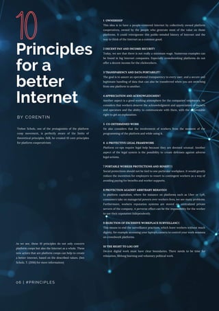 Trebor Scholz, one of the protagonists of the platform
coop movement, is perfectly aware of the limits of
theoretical principles. Still, he created 10 core principles
for platform cooperativism:
Principles
for a
better
Internet
BY CORENTIN
06 | #PRINCIPLES
As we see, these 10 principles do not only concern
platform coops but also the Internet as a whole. These
new actors that are platform coops can help to create
a better Internet, based on the described values. (See
Scholz, T. (2016) for more information)
1 OWNERSHIP
This idea is to have a people-centered Internet by collectively owned platform
cooperatives, owned by the people who generate most of the value on those
platforms. It could reinvigorate this public-minded history of Internet and the
way to think of the Internet as a common good.
2 DECENT PAY AND INCOME SECURITY
Today, we see that there is not really a minimum wage. Numerous examples can
be found in big Internet companies. Especially crowdworking platforms do not
offer a decent income for the clickworkers.  
3 TRANSPARENCY AND DATA PORTABILITY
The goal is to assure an operational transparency to every user, and a secure and
legitimate handling of data that can also be transferred when you are switching
from one platform to another.
4 APPRECIATION AND ACKNOWLEDGMENT
Another aspect is a good working atmosphere for the companies’ employees. He
considers that workers deserve the acknowledgment and appreciation of owners
and operators and the ability to communicate with them, with the enforceable
right to get an explanation.
5 CO-DETERMINED WORK
He also considers that the involvement of workers from the moment of the
programming of the platform and while using it.
6 A PROTECTIVE LEGAL FRAMEWORK
Platform co-ops require legal help because they are deemed unusual. Another
aspect of the legal system is the possibility to create defenses against adverse
legal actions.
7 PORTABLE WORKER PROTECTIONS AND BENEFITS
Social protections should not be tied to one particular workplace. It would greatly
reduce the incentives for employers to resort to contingent workers as a way of
avoiding paying for benefits and worker supports.
8 PROTECTION AGAINST ARBITRARY BEHAVIOR
In platform capitalism, where for instance on platforms such as Uber or Lyft,
consumers take on managerial powers over workers lives, we see many problems.
Furthermore, workers reputation systems are stored on centralized private
servers of the company. A perverse effect can be the impossibility for the worker
to use their reputation independently.
9 REJECTION OF EXCESSIVE WORKPLACE SURVEILLANCE
This means to end the surveillance practices, which leave workers without much
dignity, for example accessing your laptop’s camera to control your work sessions
on crowdwork platforms.
10 THE RIGHT TO LOG OFF
Decent digital work must have clear boundaries. There needs to be time for
relaxation, lifelong learning and voluntary political work.
 