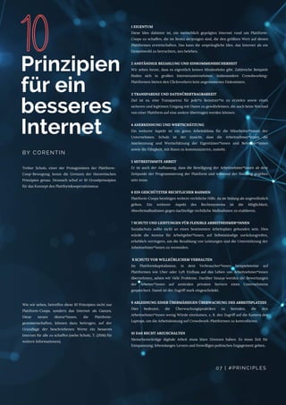 Trebor Scholz, einer der Protagonisten der Plattform-
Coop-Bewegung, kennt die Grenzen der theoretischen
Prinzipien genau. Dennoch schuf er 10 Grundprinzipien
für das Konzept des Plattformkooperativismus:
Prinzipien
für ein
besseres
Internet
BY CORENTIN
Wie wir sehen, betreffen diese 10 Prinzipien nicht nur
Plattform-Coops, sondern das Internet als Ganzes.
Diese neuen Akteur*innen, die Plattform-
genossenschaften, können dazu beitragen, auf der
Grundlage der beschriebenen Werte ein besseres
Internet für alle zu schaffen (siehe Scholz, T. (2016) für
weitere Informationen).
1 EIGENTUM
Diese Idee dahinter ist, ein menschlich geprägtes Internet rund um Plattform-
Coops zu schaffen, die im Besitz derjenigen sind, die den größten Wert auf diesen
Plattformen erwirtschaften. Das kann die ursprüngliche Idee, das Internet als ein
Gemeinwohl zu betrachten, neu beleben.
2 ANSTÄNDIGE BEZAHLUNG UND EINKOMMENSSICHERHEIT
Wir sehen heute, dass es eigentlich keinen Mindestlohn gibt. Zahlreiche Beispiele
finden sich in großen Internetunternehmen. Insbesondere Crowdworking-
Plattformen bieten den Clickworkern kein angemessenes Einkommen.
3 TRANSPARENZ UND DATENÜBERTRAGBARKEIT
Ziel ist es, eine Transparenz für jede*n Benutzer*in zu erzielen sowie einen
sicheren und legitimen Umgang mit Daten zu gewährleisten, die auch beim Wechsel
von einer Plattform auf eine andere übertragen werden können.
4 ANERKENNUNG UND WERTSCHÄTZUNG
Ein weiterer Aspekt ist ein gutes Arbeitsklima für die Mitarbeiter*innen der
Unternehmen. Scholz ist der Ansicht, dass die Arbeitnehmer*innen die
Anerkennung und Wertschätzung der Eigentümer*innen und Betreiber*innen
sowie die Fähigkeit, mit ihnen zu kommunizieren, zusteht. 
5 MITBESTIMMTE ARBEIT
Er ist auch der Auffassung, dass die Beteiligung der Arbeitnehmer*innen ab dem
Zeitpunkt der Programmierung der Plattform und während der Nutzung gegeben
sein muss.
6 EIN GESCHÜTZTER RECHTLICHER RAHMEN
Plattform-Coops benötigen weitere rechtliche Hilfe, da sie bislang als ungewöhnlich
gelten. Ein weiterer Aspekt des Rechtssystems ist die Möglichkeit,
Abwehrmaßnahmen gegen nachteilige rechtliche Maßnahmen zu etablieren.
7 SCHUTZ UND LEISTUNGEN FÜR FLEXIBLE ARBEITNEHMER*INNEN
Sozialschutz sollte nicht an einen bestimmten Arbeitsplatz gebunden sein. Dies
würde die Anreize für Arbeitgeber*innen, auf Selbstständige zurückzugreifen,
erheblich verringern, um die Bezahlung von Leistungen und die Unterstützung der
Arbeitnehmer*innen zu vermeiden.
8 SCHUTZ VOR WILLKÜRLICHEM VERHALTEN
Im Plattformkapitalismus, in dem Verbraucher*innen beispielsweise auf
Plattformen wie Uber oder Lyft Einfluss auf das Leben von Arbeitnehmer*innen
übernehmen, sehen wir viele Probleme. Darüber hinaus werden die Bewertungen
der Arbeiter*innen auf zentralen privaten Servern eines Unternehmens
gespeichert. Damit ist der Zugriff stark eingeschränkt.
9 ABLEHNUNG EINER ÜBERMÄSSIGEN ÜBERWACHUNG DES ARBEITSPLATZES
Dies bedeutet, die Überwachungspraktiken zu beenden, die den
Arbeitnehmer*innen wenig Würde einräumen, z. B. den Zugriff auf die Kamera des
Laptops, um die Arbeitsleistung auf Crowdwork-Plattformen zu kontrollieren.
10 DAS RECHT ABZUSCHALTEN
Menschenwürdige digitale Arbeit muss klare Grenzen haben. Es muss Zeit für
Entspannung, lebenslanges Lernen und freiwilliges politisches Engagement geben..
07 | #PRINCIPLES
 
