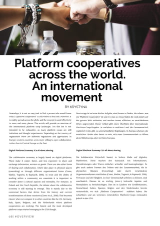 08| #OVERVIEW
Nowadays, it is not an easy task to find a person who would know
what a “platform cooperative” is and where to find one. However, it
is widely spread across the globe and the concept is used effectively
in more and more places. This article will provide an overview of
the international platform coop landscape. Yet this list is not
intended to be exhaustive, as many platform coops are still
initiatives and thought experiments. Depending on the country of
registration there are different regulations and approaches. In
Europe western countries seem more willing to open collaboration
rather than in Central Europe or the East.
Digital Platform Economy: It’s all about sharing 
The collaborative economy is hugely based on digital platforms.
These make it easier, faster, and less expensive to share and
exchange information, services or goods. There are also other forms
of sharing and collaboration, which take place in physical spaces
(coworking) or through different organizational forms (Como,
Mathis, Tognetti, & Rapisardi, 2016). As trust and the ability of
working within a community are essentials it is important to
consider (inter-) cultural aspects and mentality. For instance, in
Poland and the Czech Republic, the debate about the collaborative
economy is still starting to emerge. This is mainly due to the
contextual factors that derive from the history and current
transformations of these countries (Como et al., 2016). This becomes
clearer when we compare it to other countries like the UK, Germany,
Italy, Spain, Belgium, and the Netherlands where platform
cooperatives are evolving. The fastest and the most developed
platform coops started emerging in the USA though.
Heutzutage ist es keine leichte Aufgabe, eine Person zu finden, die wüsste, was
ein "Platform Cooperative" ist und wo man so etwas findet. Sie sind jedoch auf
der ganzen Welt verbreitet und werden immer effektiver an verschiedenen
Orten angewendet. Dieser Artikel gibt einen Überblick über internationale
Plattform-Coop-Projekte. Je nachdem in welchem Land die Genossenschaft
registriert wird, gibt es unterschiedliche Regelungen. In Europa scheinen die
westlichen Länder eher bereit zu sein, sich einer Zusammenarbeit zu öffnen
als in Mitteleuropa oder im Osten Europas.
Digital Platform Economy: It’s all about sharing 
 
Die kollaborative Wirtschaft basiert in hohem Maße auf digitalen
Plattformen. Diese machen den Austausch von Informationen,
Dienstleistungen oder Waren einfacher, schneller und kostengünstiger. Es
gibt auch andere Formen des Teilens und der Zusammenarbeit, die in
physischen Räumen (Coworking) oder durch verschiedene
Organisationsformen stattfinden (Como, Mathis, Tognetti, & Rapisardi, 2016).
Vertrauen und die Fähigkeit, in einer Gemeinschaft arbeiten zu können, sind
unerlässlich. Ebenso ist es wichtig, (inter-) kulturelle Aspekte und
Mentalitäten zu berücksichtigen. Dies ist in Ländern wie Großbritannien,
Deutschland, Italien, Spanien, Belgien und den Niederlanden bereits
verinnerlicht, wo sich „Platform Cooperatives“  etabliert haben. Die
schnellsten und am weitesten entwickelten Plattform-Coops entstanden
jedoch in den USA.
Platform cooperatives
across the world.
An international
movement
BY KRYSTYNA
 