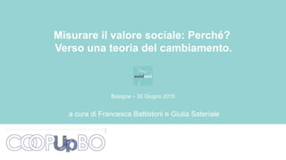 a cura di Francesca Battistoni e Giulia Sateriale
Misurare il valore sociale: Perché?
Verso una teoria del cambiamento.
Bologna – 30 Giugno 2015
 