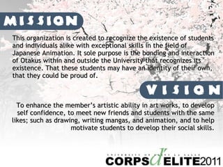 This organization is created to recognize the existence of students and individuals alike with exceptional skills in the field of Japanese Animation. It sole purpose is the bonding and interaction of Otakus within and outside the University that recognizes its existence. That these students may have an identity of their own, that they could be proud of. To enhance the members artistic ability in art works, to develop self confidence, to meet new friends and students with the same likes; such as drawing, writing mangas, and animation, and to help motivate students to develop their social skills. 