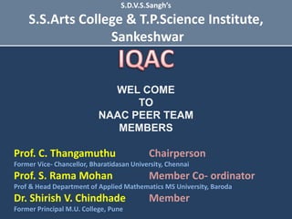 WEL COME
TO
NAAC PEER TEAM
MEMBERS
Prof. C. Thangamuthu Chairperson
Former Vice- Chancellor, Bharatidasan University, Chennai
Prof. S. Rama Mohan Member Co- ordinator
Prof & Head Department of Applied Mathematics MS University, Baroda
Dr. Shirish V. Chindhade Member
Former Principal M.U. College, Pune
S.D.V.S.Sangh’s
S.S.Arts College & T.P.Science Institute,
Sankeshwar
 