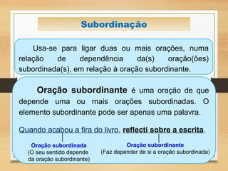 Usa-se para ligar duas ou mais orações, numa
relação de dependência da(s) oração(ões)
subordinada(s), em relação à oração subordinante.
Subordinação
Oração subordinante é uma oração de que
depende uma ou mais orações subordinadas. O
elemento subordinante pode ser apenas uma palavra.
Quando acabou a fira do livro, reflecti sobre a escrita.
Oração subordinante
(Faz depender de si a oração subordinada)
Oração subordinada
(O seu sentido depende
da oração subordinante)
 