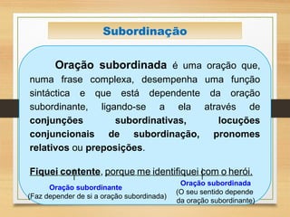 Subordinação
Oração subordinada é uma oração que,
numa frase complexa, desempenha uma função
sintáctica e que está dependente da oração
subordinante, ligando-se a ela através de
conjunções subordinativas, locuções
conjuncionais de subordinação, pronomes
relativos ou preposições.
Fiquei contente, porque me identifiquei com o herói.
Oração subordinante
(Faz depender de si a oração subordinada)
Oração subordinada
(O seu sentido depende
da oração subordinante)
 