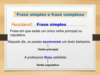 Recordas-te? Frase simples
Frase em que existe um único verbo principal ou
copulativo.
Naquele dia, os poetas escreveram um texto belíssimo.
Verbo principal
Frase simples e frase complexa
A professora ficou satisfeita.
Verbo copulativo
 