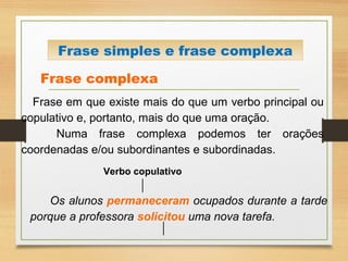 Frase complexa
Frase em que existe mais do que um verbo principal ou
copulativo e, portanto, mais do que uma oração.
Numa frase complexa podemos ter orações
coordenadas e/ou subordinantes e subordinadas.
Os alunos permaneceram ocupados durante a tarde
porque a professora solicitou uma nova tarefa.
Frase simples e frase complexa
Verbo copulativo
 