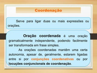 Serve para ligar duas ou mais expressões ou
orações.
Coordenação
Oração coordenada é uma oração
gramaticalmente independente, podendo facilmente
ser transformada em frase simples.
As orações coordenadas mantêm uma certa
autonomia, apesar de, geralmente, estarem ligadas
entre si por conjunções coordenativas ou por
locuções conjuncionais de coordenação.
 