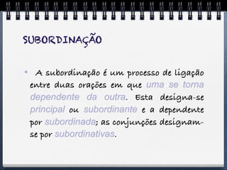 SUBORDINAÇÃO


 A subordinação é um processo de ligação
 entre duas orações em que uma se torna
 dependente da outra. Esta designa-se
 principal ou subordinante e a dependente
 por subordinada; as conjunções designam-
 se por subordinativas.
 