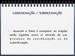 COORDENAÇÃO / SUBORDINAÇÃO




     Quando a frase é complexa, as orações
    estão ligadas entre si através de um
    processo de coordenação ou de
    subordinação.
 
