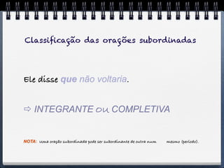 Classiﬁcação das orações subordinadas




Ele disse que não voltaria.


 INTEGRANTE OU COMPLETIVA


NOTA: Uma oração subordinada pode ser subordinante de outra num   mesmo (período).
 