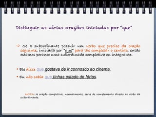 Distinguir as várias orações iniciadas por “que”



 Se a subordinante possuir um verbo que precise da oração
 seguinte, iniciada por “que” para lhe completar o sentido, então
 estamos perante uma subordinada completiva ou integrante.


 Ele disse que gostava de ir connosco ao cinema.
 Eu não sabia que tinhas estado de férias.


     NOTA: A oração completiva, normalmente, serve de complemento directo ao verbo da
  subordinante.
 