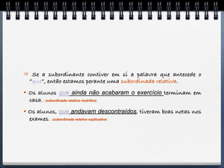  Se a subordinante contiver em si a palavra que antecede o
 “que”, então estamos perante uma subordinada relativa.
 Os alunos que ainda não acabaram o exercício terminam em
  casa. (subordinada relativa restritiva)
 Os alunos, que andavam descontraídos, tiveram boas notas nos
  exames. (subordinada relativa explicativa)
 