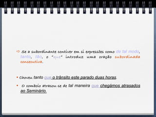  Se a subordinante contiver em si expressões como de tal modo,
 tanto, tão, o “que” introduz uma oração subordinada
 consecutiva.


 Choveu tanto que o trânsito este parado duas horas.
 O comboio atrasou-se de tal maneira que chegámos atrasados
  ao Seminário.
 