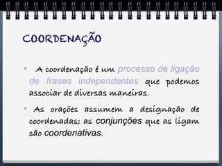 COORDENAÇÃO


 A coordenação é um processo de ligação
 de frases independentes que podemos
 associar de diversas maneiras.
 As orações assumem a designação de
 coordenadas; as conjunções que as ligam
 são coordenativas.
 