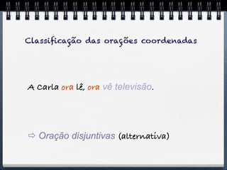 Classiﬁcação das orações coordenadas




A Carla ora lê, ora vê televisão.




 Oração disjuntivas (alternativa)
 