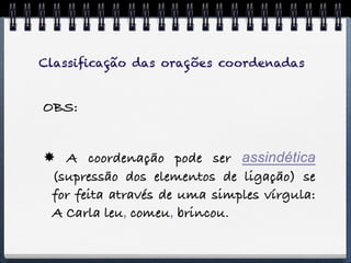 Classiﬁcação das orações coordenadas


OBS:


 A coordenação pode ser assindética
 (supressão dos elementos de ligação) se
 for feita através de uma simples vírgula:
 A Carla leu, comeu, brincou.
 