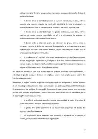 10
pública interna (o diretor e a sua equipa, assim como os responsáveis pelos órgãos de
gestão intermédia).
A tensão entre a identidade pessoal e o poder hierárquico, ou seja, entre o
respeito pela natureza singular da construção identitária de cada profissional e o
imperativo da subordinação à autoridade no quadro da hierarquia organizacional.
A tensão entre a autoridade legal e a gestão participada, quer dizer, entre o
exercício do poder coercivo sustentado na lei e a necessidade de envolver os
profissionais nos processos de tomada de decisão.
A tensão entre o interesse geral e os interesses de grupo, isto é, entre os
interesses comuns de todos os membros da organização e os interesses de grupos
específicos (os docentes, uma área da docência, os pais e encarregados de educação de
uma das escolas do agrupamento, etc.).
A  tensão  entre  os”  grandes”  princípios  e  o  pragmatismo  das  decisões  quotidianas,  
ou seja, a opção pela rigidez da função de gestão de acordo com os valores definidos ou
aceites, ou pela abordagem mais flexível desses valores por forma a superar impasses ou
resolver problemas correntes da gestão operacional.
Nas situações dilemáticas com que muitas vezes os gestores escolares estão confrontados, a
estratégia de gestão passa por decisões em função de valores mais amplos que os valores dos
membros da organização.
No entanto, o próprio conceito de gestão escolar pressupõe que a organização escolar disponha
de um elevado grau de autonomia face à comunidade e aos poderes públicos. Sublinhando que o
desenvolvimento de políticas de promoção da autonomia das escolas assume uma dimensão
internacional, Caldwell e Spinks (1992) identificam quatro pressupostos básicos inerentes à gestão
de organizações escolares autónomas:
A gestão só será mais responsável perante a comunidade se puder determinar de
forma mais ampla a natureza e a qualidade do ensino.
A gestão deve poder determinar o uso dos recursos disponíveis em função dos
objetivos específicos da escola.
Os profissionais terão incentivo para aumentar a eficiência se as poupanças
obtidas forem investidas na melhoria da organização.
 