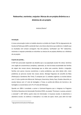 100
Redesenhar, reorientar, reajustar: Marcas de um projeto dinâmico ou a
dinâmica de um projeto
António Oliveira1
Introdução
A nossa comunicação incide no trabalho docente no âmbito do Projeto TEIP do Agrupamento de
Escolas de Pedrouços (AEP) e pretende fazer uma leitura diacrónica que evidencie o trabalho que
os   resultados   nem   sempre   conseguem.   Nas   três   palavras,   “prefixadas”   por   “Re”   redesenhar,  
reorientar e reajustar pretendeu-se vislumbrar as marcas de um projeto dinâmico ou a dinâmica
de um projeto.
O  ponto  de  partida…
O AEP tem procurado responder aos desafios que a sua população escolar lhe coloca. Servimos
uma região de características complexas, sobretudo, ao nível da baixa escolaridade das famílias
de origem dos nossos alunos; desemprego que as afeta; pais ausentes, devido a imigração;
famílias com parcos recursos económicos e outros problemas, que atrás destes vêm, criam
problemas ao percurso escolar dos nossos alunos. Abrange freguesias do concelho da Maia
(Pedrouços) e Gondomar (Rio Tinto). É composto por 11 unidades orgânicas: as escolas básicas
com 1.º ciclo e jardim-de-infância de: Pedrouços, Enxurreiras, Giesta, Paço, Parada e Boucinha; as
escolas básicas com 1.º ciclo de Santegãos e Triana; os jardins-de-infância de Carreiros e de
Santegãos e a escola básica com 2º e 3º ciclos de Pedrouços.
Quando em 2006 é convidado a assinar o Contrato-Programa que o integrava no Programa
Territórios  Educativos  de  Intervenção  Prioritária  (TEIP),  no  projeto  “Promover  o  sucesso,  prevenir  
a   exclusão”   o   AEP   definiu   quatro   eixos   de intervenção: i) insucesso escolar; ii) absentismo e
abandono escolar; iii) violência e indisciplina e iv) redes de apoio. Assim, para além do tripé
1
Agrupamento de Escolas de Pedrouços
 
