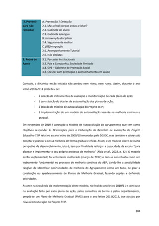 104
2. Prevenir
para não
remediar
A. Prevenção | Detecção
2.1. Mas afinal porque andas a faltar?
2.2. Gabinete do aluno
2.3. Gabinete apazigua
B. Intervenção disciplinar
2.4. Seguramente melhor
C. (RE)Integração
2.5. Acompanhamento Tutorial
2.6. Não desistas
3. Redes de
Apoio
3.1. Parcerias Institucionais
3.2. Pais e Companhia, Sociedade Ilimitada
3.3. GPS – Gabinete de Promoção Social
3.4. Crescer com promoção e aconselhamento em saúde
Contudo, a dinâmica então iniciada não perdeu nem ritmo, nem rumo. Assim, durante o ano
letivo 2010/2011 procedeu-se:
- à criação de instrumentos de avaliação e monitorização de cada plano de ação;
- à constituição do dossier de autoavaliação dos planos de ação;
- à criação do modelo de autoavaliação do Projeto TEIP;
- à implementação de um modelo de autoavaliação assente na melhoria contínua e
gradual.
Em novembro de 2010 é aprovado o Modelo de Autoavaliação do agrupamento que tem como
objetivos responder às Orientações para a Elaboração do Relatório de Avaliação do Projeto
Educativo TEIP relativo ao ano letivo de 2009/10 emanadas pela DGIDC, mas também e sobretudo
projetar e planear a nossa melhoria de forma gradual e eficaz. Assim, este modelo insere-se numa
perspetiva de desenvolvimento, isto é, tem por finalidade reforçar a capacidade da escola “para  
planear  e  implementar  o  seu  próprio  processo  de  melhoria”  (Alaiz  et al., 2003, p. 32). O modelo
então implementado foi entretanto melhorado (março de 2012) e tem-se constituído como um
instrumento fundamental no processo de melhoria contínua do AEP, dando-lhe a possibilidade
tangível de identificar oportunidades de melhoria do Agrupamento como um todo, de gizar a
construção ou aperfeiçoamento de Planos de Melhoria Gradual, fazendo opções e definindo
prioridades.
Assim e na sequência da implementação deste modelo, no final do ano letivo 2010/11 e com base
na avaliação feita por cada plano de ação, pelos conselhos de turma e pelos departamentos,
propôs-se um Plano de Melhoria Gradual (PMG) para o ano letivo 2011/2012, que passou por
nova reestruturação do Projeto TEIP.
 