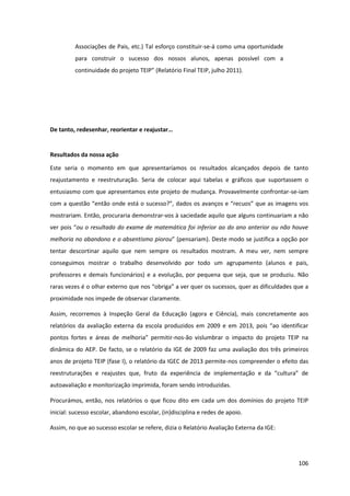 106
Associações de Pais, etc.) Tal esforço constituir-se-á como uma oportunidade
para construir o sucesso dos nossos alunos, apenas possível com a
continuidade do  projeto  TEIP”  (Relatório  Final  TEIP,  julho  2011).
De  tanto,  redesenhar,  reorientar  e  reajustar…
Resultados da nossa ação
Este seria o momento em que apresentaríamos os resultados alcançados depois de tanto
reajustamento e reestruturação. Seria de colocar aqui tabelas e gráficos que suportassem o
entusiasmo com que apresentamos este projeto de mudança. Provavelmente confrontar-se-iam
com  a  questão  “então  onde  está  o  sucesso?”,  dados  os  avanços  e  “recuos”  que  as  imagens  vos  
mostrariam. Então, procuraria demonstrar-vos à saciedade aquilo que alguns continuariam a não
ver  pois  “ou o resultado do exame de matemática foi inferior ao do ano anterior ou não houve
melhoria no abandono e o absentismo piorou”  (pensariam).  Deste  modo  se  justifica  a  opção  por  
tentar descortinar aquilo que nem sempre os resultados mostram. A meu ver, nem sempre
conseguimos mostrar o trabalho desenvolvido por todo um agrupamento (alunos e pais,
professores e demais funcionários) e a evolução, por pequena que seja, que se produziu. Não
raras  vezes  é  o  olhar  externo  que  nos  “obriga”  a  ver  quer  os  sucessos,  quer  as  dificuldades  que  a  
proximidade nos impede de observar claramente.
Assim, recorremos à Inspeção Geral da Educação (agora e Ciência), mais concretamente aos
relatórios da avaliação   externa   da   escola   produzidos   em   2009   e   em   2013,   pois   “ao   identificar  
pontos   fortes   e   áreas   de   melhoria”   permitir-nos-ão vislumbrar o impacto do projeto TEIP na
dinâmica do AEP. De facto, se o relatório da IGE de 2009 faz uma avaliação dos três primeiros
anos de projeto TEIP (fase I), o relatório da IGEC de 2013 permite-nos compreender o efeito das
reestruturações   e   reajustes   que,   fruto   da   experiência   de   implementação   e   da   “cultura”   de  
autoavaliação e monitorização imprimida, foram sendo introduzidas.
Procurámos, então, nos relatórios o que ficou dito em cada um dos domínios do projeto TEIP
inicial: sucesso escolar, abandono escolar, (in)disciplina e redes de apoio.
Assim, no que ao sucesso escolar se refere, dizia o Relatório Avaliação Externa da IGE:
 