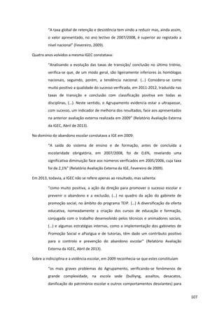 107
“A  taxa  global  de  retenção  e  desistência  tem  vindo  a  reduzir  mas,  ainda  assim,  
o valor apresentado, no ano lectivo de 2007/2008, é superior ao registado a
nível  nacional”  (Fevereiro,  2009).  
Quatro anos volvidos a mesma IGEC constatava:
“Analisando   a   evolução das taxas de transição/ conclusão no último triénio,
verifica-se que, de um modo geral, são ligeiramente inferiores às homólogas
nacionais,   seguindo,   porém,   a   tendência   nacional.   (…)   Considera-se como
muito positivo a qualidade do sucesso verificada, em 2011-2012, traduzida nas
taxas de transição e conclusão com classificação positiva em todas as
disciplinas,  (…).  Neste  sentido,  o  Agrupamento  evidencia  estar  a  ultrapassar,  
com sucesso, um indicador de melhoria dos resultados, face aos apresentados
na anterior  avaliação  externa  realizada  em  2009”  (Relatório  Avaliação  Externa  
da IGEC, Abril de 2013).
No domínio do abandono escolar constatava a IGE em 2009:
“A   saída   do   sistema   de   ensino   e   de   formação,   antes   de   concluída   a  
escolaridade obrigatória, em 2007/2008, foi de 0,6%, revelando uma
significativa diminuição face aos números verificados em 2005/2006, cuja taxa
foi  de  2,1%”  (Relatório  Avaliação  Externa  da  IGE,  Fevereiro  de  2009).
Em 2013, todavia, a IGEC não se refere apenas ao resultado, mas salienta:
“como muito positiva, a ação da direção para promover o sucesso escolar e
prevenir   o   abandono   e   a   exclusão,   (…)   no   quadro   da   ação   do   gabinete   de  
promoção  social,  no  âmbito  do  programa  TEIP.  (…)  A  diversificação  da  oferta  
educativa, nomeadamente a criação dos cursos de educação e formação,
conjugada com o trabalho desenvolvido pelos técnicos e animadores sociais,
(…)  e  algumas  estratégias  internas,  como  a  implementação  dos  gabinetes  de  
Promoção Social e aPazIgua e de tutorias, têm dado um contributo positivo
para   o   controlo   e   prevenção   do   abandono   escolar” (Relatório Avaliação
Externa da IGEC, Abril de 2013).
Sobre a indisciplina e a violência escolar, em 2009 reconhecia-se que estes constituíam
“os mais graves problemas do Agrupamento, verificando-se fenómenos de
grande complexidade, na escola sede (bulliyng, assaltos, desacatos,
danificação do património escolar e outros comportamentos desviantes) para
 