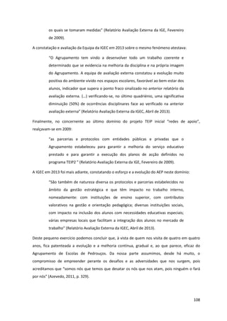 108
os  quais  se  tomaram  medidas”  (Relatório  Avaliação  Externa  da  IGE,  Fevereiro  
de 2009).
A constatação e avaliação da Equipa da IGEC em 2013 sobre o mesmo fenómeno atestava:
“O   Agrupamento   tem   vindo   a   desenvolver   todo   um   trabalho   coerente   e  
determinado que se evidencia na melhoria da disciplina e na própria imagem
do Agrupamento. A equipa de avaliação externa constatou a evolução muito
positiva do ambiente vivido nos espaços escolares, favorável ao bem-estar dos
alunos, indicador que supera o ponto fraco sinalizado no anterior relatório da
avaliação  externa.  (…)  verificando-se, no último quadriénio, uma significativa
diminuição (50%) de ocorrências disciplinares face ao verificado na anterior
avaliação  externa”  (Relatório  Avaliação  Externa  da  IGEC,  Abril  de  2013).
Finalmente,   no   concernente   ao   último   domínio   do   projeto   TEIP   inicial   “redes   de   apoio”,  
realçavam-se em 2009:
“as   parcerias   e   protocolos   com   entidades   públicas   e   privadas   que   o  
Agrupamento estabeleceu para garantir a melhoria do serviço educativo
prestado e para garantir a execução dos planos de acção definidos no
programa  TEIP2  ”  (Relatório  Avaliação  Externa da IGE, Fevereiro de 2009).
A IGEC em 2013 foi mais adiante, constatando o esforço e a evolução do AEP neste domínio:
“São  também  de  natureza  diversa  os  protocolos  e  parcerias  estabelecidos  no  
âmbito da gestão estratégica e que têm impacto no trabalho interno,
nomeadamente: com instituições de ensino superior, com contributos
valorativos na gestão e orientação pedagógica; diversas instituições sociais,
com impacto na inclusão dos alunos com necessidades educativas especiais;
várias empresas locais que facilitam a integração dos alunos no mercado de
trabalho”  (Relatório  Avaliação  Externa  da  IGEC,  Abril  de  2013).
Deste pequeno exercício podemos concluir que, à vista de quem nos visita de quatro em quatro
anos, fica patenteada a evolução e a melhoria contínua, gradual e, ao que parece, eficaz do
Agrupamento de Escolas de Pedrouços. Da nossa parte assumimos, desde há muito, o
compromisso de empreender perante os desafios e as adversidades que nos surgem, pois
acreditamos que  “somos nós que temos que desatar os nós que nos atam, pois ninguém o fará
por nós”  (Azevedo, 2011, p. 329).
 