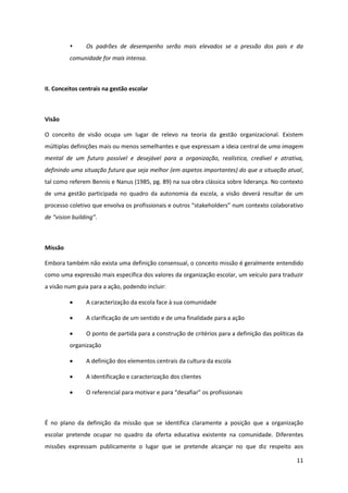 11
Os padrões de desempenho serão mais elevados se a pressão dos pais e da
comunidade for mais intensa.
II. Conceitos centrais na gestão escolar
Visão
O conceito de visão ocupa um lugar de relevo na teoria da gestão organizacional. Existem
múltiplas definições mais ou menos semelhantes e que expressam a ideia central de uma imagem
mental de um futuro possível e desejável para a organização, realística, credível e atrativa,
definindo uma situação futura que seja melhor (em aspetos importantes) do que a situação atual,
tal como referem Bennis e Nanus (1985, pg. 89) na sua obra clássica sobre liderança. No contexto
de uma gestão participada no quadro da autonomia da escola, a visão deverá resultar de um
processo  coletivo  que  envolva  os  profissionais  e  outros  “stakeholders”  num  contexto  colaborativo  
de  “vision  building”.
Missão
Embora também não exista uma definição consensual, o conceito missão é geralmente entendido
como uma expressão mais específica dos valores da organização escolar, um veículo para traduzir
a visão num guia para a ação, podendo incluir:
A caracterização da escola face à sua comunidade
A clarificação de um sentido e de uma finalidade para a ação
O ponto de partida para a construção de critérios para a definição das políticas da
organização
A definição dos elementos centrais da cultura da escola
A identificação e caracterização dos clientes
O  referencial  para  motivar  e  para  “desafiar”  os  profissionais  
É no plano da definição da missão que se identifica claramente a posição que a organização
escolar pretende ocupar no quadro da oferta educativa existente na comunidade. Diferentes
missões expressam publicamente o lugar que se pretende alcançar no que diz respeito aos
 