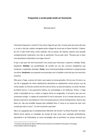 110
Frequentar a escola pode ainda ser fascinante
Manuela Gama1
Fascinante frequentar a escola? O meu aluno Tiago diz que não. A maior parte das aulas são seca
e, as que o não são, acabam estragadas pelos colegas de turma que só fazem barulho. E depois,
diz ele, é tudo muito lento, muito repetido, não se avança. De repente, aparece uma questão
verdadeiramente importante, mas não se aprofunda. Fica-se pela rama. “Pensava   que   ia   fazer  
uma descoberta e desemboco num lugar-comum”.
O que é que para ele seria fascinante? Uma escola que misturasse 3 palavras: múltipla, fluida,
desafiante. Múltipla, nas possibilidades de escolha em vez dos carreiros obrigatórios que
conduzem a quadrados alinhados. Fluida, numa interconectividade semelhante à proporcionada
via online. Desafiante, em propostas mais parecidas com o trabalho a sério do que com exercícios
escolares.
Olho para o Tiago, a pensar em tudo o que separa as nossas gerações. Ele nos seus 15 anos e eu
nos 60. A geografia da minha adolescência desenhava-se rapidamente numas poucas ruas da
minha cidade, na linha de caminho de ferro até ao Porto, na praia de Espinho, no verão. No dizer
de Michel Serres, é uma geometria métrica, de centralidades e de distâncias. Porém, o Tiago
acede à velocidade da luz, a todos os lugares físicos ou imaginados. A tal ponto, que uma vez
comentava  comigo:  “a  rapidez  do  automóvel? É mas é enervante. Já viu o tempo absurdo que se
demora a percorrer uma distância !!! Ora uma pessoa pensa e está lá imediatamente. Assim é que
devia ser: não esta lentidão imposta pela realidade física. É como se eu tivesse de viver num
mundo que  não  é  o  meu!”.    Eu  nem  encontrei  o  que  dizer.
Não  é  só  a  geografia  que  é  completamente  diferente.  No  livrinho  “La  Petite  Poucette”,  de  2012,  
Michel Serres aponta as novidades do mundo de hoje como uma revolução profundíssima,
equivalente à de Guttenberg: as novas tecnologias não só permitem um acesso universal aos
1
Consultora do Serviço de Apoio à Melhoria das Escolas da Faculdade de Educação e Psicologia,
Universidade Católica Portuguesa.
 