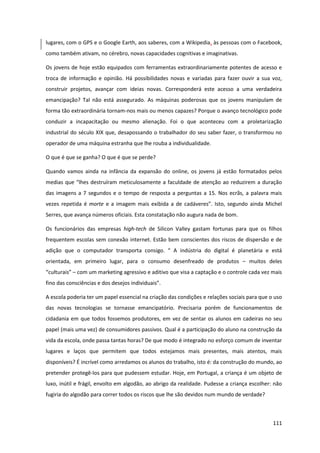 111
lugares, com o GPS e o Google Earth, aos saberes, com a Wikipedia, às pessoas com o Facebook,
como também ativam, no cérebro, novas capacidades cognitivas e imaginativas.
Os jovens de hoje estão equipados com ferramentas extraordinariamente potentes de acesso e
troca de informação e opinião. Há possibilidades novas e variadas para fazer ouvir a sua voz,
construir projetos, avançar com ideias novas. Corresponderá este acesso a uma verdadeira
emancipação? Tal não está assegurado. As máquinas poderosas que os jovens manipulam de
forma tão extraordinária tornam-nos mais ou menos capazes? Porque o avanço tecnológico pode
conduzir a incapacitação ou mesmo alienação. Foi o que aconteceu com a proletarização
industrial do século XIX que, desapossando o trabalhador do seu saber fazer, o transformou no
operador de uma máquina estranha que lhe rouba a individualidade.
O que é que se ganha? O que é que se perde?
Quando vamos ainda na infância da expansão do online, os jovens já estão formatados pelos
medias  que  “lhes  destruíram  meticulosamente  a  faculdade  de  atenção  ao  reduzirem  a  duração  
das imagens a 7 segundos e o tempo de resposta a perguntas a 15. Nos ecrãs, a palavra mais
vezes repetida é morte e a imagem  mais   exibida   a  de   cadáveres”.   Isto,   segundo   ainda   Michel  
Serres, que avança números oficiais. Esta constatação não augura nada de bom.
Os funcionários das empresas high-tech de Silicon Valley gastam fortunas para que os filhos
frequentem escolas sem conexão internet. Estão bem conscientes dos riscos de dispersão e de
adição   que   o   computador   transporta   consigo.   “   A   indústria   do   digital   é   planetária   e   está  
orientada, em primeiro lugar, para o consumo desenfreado de produtos – muitos deles
“culturais”  – com um marketing agressivo e aditivo que visa a captação e o controle cada vez mais
fino  das  consciências  e  dos  desejos  individuais”.  
A escola poderia ter um papel essencial na criação das condições e relações sociais para que o uso
das novas tecnologias se tornasse emancipatório. Precisaria porém de funcionamentos de
cidadania em que todos fossemos produtores, em vez de sentar os alunos em cadeiras no seu
papel (mais uma vez) de consumidores passivos. Qual é a participação do aluno na construção da
vida da escola, onde passa tantas horas? De que modo é integrado no esforço comum de inventar
lugares e laços que permitem que todos estejamos mais presentes, mais atentos, mais
disponíveis? É incrível como arredamos os alunos do trabalho, isto é: da construção do mundo, ao
pretender protegê-los para que pudessem estudar. Hoje, em Portugal, a criança é um objeto de
luxo, inútil e frágil, envolto em algodão, ao abrigo da realidade. Pudesse a criança escolher: não
fugiria do algodão para correr todos os riscos que lhe são devidos num mundo de verdade?
 