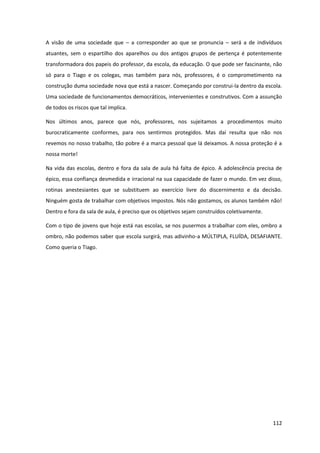 112
A visão de uma sociedade que – a corresponder ao que se pronuncia – será a de indivíduos
atuantes, sem o espartilho dos aparelhos ou dos antigos grupos de pertença é potentemente
transformadora dos papeis do professor, da escola, da educação. O que pode ser fascinante, não
só para o Tiago e os colegas, mas também para nós, professores, é o comprometimento na
construção duma sociedade nova que está a nascer. Começando por construi-la dentro da escola.
Uma sociedade de funcionamentos democráticos, intervenientes e construtivos. Com a assunção
de todos os riscos que tal implica.
Nos últimos anos, parece que nós, professores, nos sujeitamos a procedimentos muito
burocraticamente conformes, para nos sentirmos protegidos. Mas daí resulta que não nos
revemos no nosso trabalho, tão pobre é a marca pessoal que lá deixamos. A nossa proteção é a
nossa morte!
Na vida das escolas, dentro e fora da sala de aula há falta de épico. A adolescência precisa de
épico, essa confiança desmedida e irracional na sua capacidade de fazer o mundo. Em vez disso,
rotinas anestesiantes que se substituem ao exercício livre do discernimento e da decisão.
Ninguém gosta de trabalhar com objetivos impostos. Nós não gostamos, os alunos também não!
Dentro e fora da sala de aula, é preciso que os objetivos sejam construídos coletivamente.
Com o tipo de jovens que hoje está nas escolas, se nos pusermos a trabalhar com eles, ombro a
ombro, não podemos saber que escola surgirá, mas adivinho-a MÚLTIPLA, FLUÍDA, DESAFIANTE.
Como queria o Tiago.
 