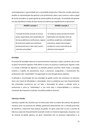 12
constrangimentos e oportunidade que a comunidade proporciona. Diferentes missões expressam
também as representações dos gestores e dos profissionais sobre o que é ensinar e sobre o papel
da escola secundária no quadro global do sistema público de educação. Tal realidade está patente
nas duas hipotéticas missões de duas escolas secundárias que seguidamente se apresentam:
MISSÃO: exemplo 1 MISSÃO: exemplo 2
“A  missão  da  escola  consiste  em  formar  
jovens responsáveis, bem preparados em
termos académicos e profissionais, capazes
de assumirem papéis que contribuam
positivamente para o bem-estar social e
moral  da  comunidade  ”  
“A  missão  da  escola  consiste  em  formar
diplomados com elevados níveis de
excelência académica, criatividade e
autonomia, capazes de prosseguir
estudos em cursos universitários de
referência  internacional”  
Estratégia
O conceito de estratégia implica já um posicionamento virado para a ação e, portanto, não se situa
no plano meramente cognitivo. Pode definir-se como um processo a médio prazo, ligando a visão
e a missão à definição de objetivos e às decisões políticas concretas. Deste modo, a estratégia
sustenta o trabalho de planeamento anual e plurianual, assegurando o envolvimento dos
profissionais  e  dos  “stakeholders”  da  organização  na  concretização  desses  objetivos.  
A definição e concretização de uma estratégia de gestão escolar não constituem um processo
linear nem isento de dificuldades e contradições. Entre os problemas que mais frequentemente
são enfrentados encontra-se, por um lado, a diversidade de valores e atitudes entre os
profissionais   e   entre   os   “stakeholders”   e,   por   outro   lado,   a   imprevisibilidade   e   a   incerteza  
resultantes das frequentes mudanças nas políticas públicas nacionais.
Liderança e Gestão
Liderança e gestão são conceitos que se entrecruzam tanto na análise das práticas dos gestores
escolares como nos processos de reflexão, geralmente desenvolvidos com a intenção prescritiva
de identificar e disseminar boas práticas de gestão. Em geral, pode dizer-se que o conceito de
liderança surge mais frequentemente associado à visão e à missão da organização, enquanto o uso
do conceito de gestão aparece, em geral, relacionado com os processos organizativos e as
 
