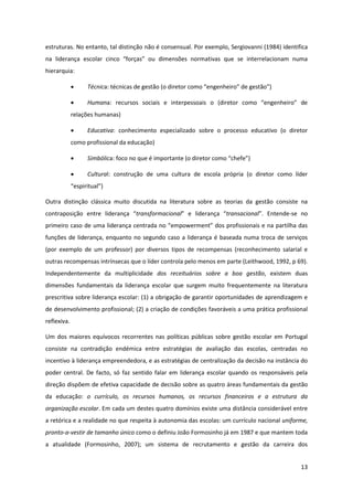13
estruturas. No entanto, tal distinção não é consensual. Por exemplo, Sergiovanni (1984) identifica
na   liderança   escolar   cinco   “forças”   ou   dimensões   normativas   que   se   interrelacionam   numa  
hierarquia:
Técnica: técnicas de gestão  (o  diretor  como  “engenheiro”  de  gestão”)
Humana:   recursos   sociais   e   interpessoais   o   (diretor   como   “engenheiro”   de  
relações humanas)
Educativa: conhecimento especializado sobre o processo educativo (o diretor
como profissional da educação)
Simbólica: foco  no  que  é  importante  (o  diretor  como  “chefe”)
Cultural: construção de uma cultura de escola própria (o diretor como líder
“espiritual”)  
Outra distinção clássica muito discutida na literatura sobre as teorias da gestão consiste na
contraposição entre liderança   “transformacional”   e   liderança   “transacional”.   Entende-se no
primeiro  caso  de  uma  liderança  centrada  no  “empowerment”  dos  profissionais  e  na  partilha  das  
funções de liderança, enquanto no segundo caso a liderança é baseada numa troca de serviços
(por exemplo de um professor) por diversos tipos de recompensas (reconhecimento salarial e
outras recompensas intrínsecas que o líder controla pelo menos em parte (Leithwood, 1992, p 69).
Independentemente da multiplicidade dos receituários sobre a boa gestão, existem duas
dimensões fundamentais da liderança escolar que surgem muito frequentemente na literatura
prescritiva sobre liderança escolar: (1) a obrigação de garantir oportunidades de aprendizagem e
de desenvolvimento profissional; (2) a criação de condições favoráveis a uma prática profissional
reflexiva.
Um dos maiores equívocos recorrentes nas políticas públicas sobre gestão escolar em Portugal
consiste na contradição endémica entre estratégias de avaliação das escolas, centradas no
incentivo à liderança empreendedora, e as estratégias de centralização da decisão na instância do
poder central. De facto, só faz sentido falar em liderança escolar quando os responsáveis pela
direção dispõem de efetiva capacidade de decisão sobre as quatro áreas fundamentais da gestão
da educação: o currículo, os recursos humanos, os recursos financeiros e a estrutura da
organização escolar. Em cada um destes quatro domínios existe uma distância considerável entre
a retórica e a realidade no que respeita à autonomia das escolas: um currículo nacional uniforme,
pronto-a-vestir de tamanho único como o definiu João Formosinho já em 1987 e que mantem toda
a atualidade (Formosinho, 2007); um sistema de recrutamento e gestão da carreira dos
 