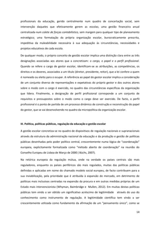 14
profissionais da educação, gerido centralmente num quadro de concertação social, sem
intervenção daqueles que efetivamente gerem as escolas; uma gestão financeira anual
centralizada num colete de forças contabilístico, sem margem para qualquer tipo de planeamento
estratégico; uma formatação da própria organização escolar, burocraticamente prescrita,
impeditiva da maleabilidade necessária à sua adequação às circunstâncias, necessidades e
projetos educativos de cada escola.
De qualquer modo, o próprio conceito de gestão escolar implica uma distinção clara entre as três
designações associadas aos atores que a concretizam: o cargo, o papel e o perfil profissional.
Quando se refere o cargo de gestor escolar, identificam-se as atribuições, as competências, os
direitos e os deveres, associados a um título (diretor, presidente, reitor), que a lei confere a quem
é nomeado ou eleito para o ocupar. A referência ao papel do gestor escolar implica a consideração
de um conjunto diverso de representações e expetativas do próprio gestor e dos outros atores
sobre o modo com o cargo é exercido, no quadro das circunstâncias específicas da organização
que lidera. Finalmente, a designação de perfil profissional corresponde a um conjunto de
requisitos e pressupostos sobre o modo como o cargo deve ser exercido. De facto, o perfil
profissional é o ponto de partida de um processo dinâmico de construção e reconstrução do papel
do gestor, que se vai desenvolvendo no quadro da micropolítica da organização escolar.
III. Política, políticas públicas, regulação da educação e gestão escolar
A gestão escolar concretiza-se no quadro de dispositivos de regulação nacionais e supranacionais
através da estrutura da administração nacional da educação e da produção e gestão de políticas
públicas desenhadas  pelo  poder  político  central,  crescentemente  numa  lógica  de  “coordenação”  
europeia,   explicitamente   formalizada   como   “método   aberto   de   coordenação”   na   reunião   do  
Conselho Europeu de Lisboa de Março de 2000 ( Büchs, 2007).
Na retórica europeia da regulação mútua, onde na verdade os países centrais são mais
reguladores, enquanto os países periféricos são mais regulados, muitas das políticas públicas
definidas e aplicadas em nome do chamado modelo social europeu, de facto contribuem para a
sua inviabilização, pela prioridade que é atribuída à expansão do mercado, em detrimento de
políticas mais inclusivas centradas na expansão da procura e em outras medidas próprias de um
Estado mais intervencionista (Whyman, Baimbridge e Mullen, 2012). Em muitas destas políticas
públicas tem vindo a ser obtido um significativo acréscimo de legitimidade através do uso do
conhecimento como instrumento de regulação. A legitimidade científica tem vindo a ser
crescentemente utilizada como fundamento da afirmação  de  um  “pensamento  único”,  como  se  
 