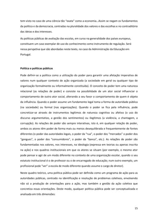 15
tem  visto  no  caso  de  uma  ciência  tão  “exata”  como  a  economia…Assim  se  negam  os  fundamentos  
da política e da democracia, centradas na pluralidade dos valores e das escolhas e no contraditório
das ideias e dos interesses.
As políticas públicas de avaliação das escolas, em curso na generalidade dos países europeus,
constituem um caso exemplar de uso do conhecimento como instrumento de regulação. Será
nessa perspetiva que são abordadas neste texto, no caso da Administração da Educação em
Portugal.
Política e políticas públicas
Pode definir-se a política como a utilização do poder para garantir uma afetação imperativa de
valores num qualquer contexto de ação organizada (a sociedade em geral ou qualquer tipo de
organização formalmente ou informalmente constituída). O conceito de poder tem uma natureza
relacional (as relações de poder) e consiste na possibilidade de um ator social influenciar o
comportamento de outro ator social, alterando a seu favor o comportamento de quem é objeto
da influência. Quando o poder assume um fundamento legal toma a forma de autoridade pública
(na sociedade) ou formal (nas organizações). Quando o poder se fica pela influência, pode
concretizar-se através de instrumentos legítimos de natureza cognitiva ou afetiva (o uso do
discurso argumentativo, a gestão dos sentimentos) ou ilegítimos (a violência, a chantagem, a
corrupção). As relações de poder são sempre interativas, isto é, em qualquer relação de poder,
ambos os atores têm poder de forma mais ou menos desequilibrada e frequentemente de fontes
diferentes  (o  poder  das  autoridades  legais,  o  poder  da  “rua”,  o  poder  dos  “mercados”  o  poder  dos  
“gangues”,   o   poder   dos   “consumidores”,   o   poder   da   “banca”,   etc.).   As   relações   de   poder   são  
fundamentadas nos valores, nos interesses, na ideologia (expressa em teorias ou apenas inscrita
na ação) e nos quadros institucionais em que os atores se situam (por exemplo, o mesmo ator
pode pensar e agir de um modo diferente no contexto de uma organização escolar, quando o seu
estatuto institucional é o de professor ou o de encarregado de educação; num outro exemplo, um
profissional  pode  “ver”  a  escola  de  modo  diferente  quando  assume  o  cargo  de  diretor).  
Neste quadro teórico, uma política pública pode ser definida como um programa de ação para as
autoridades públicas, centrado na identificação e resolução de problemas coletivos, envolvendo
não só a produção de orientações para a ação, mas também a gestão da ação coletiva que
concretiza essas orientações. Deste modo, qualquer política pública pode ser conceptualizada e
analisada em três dimensões:
 