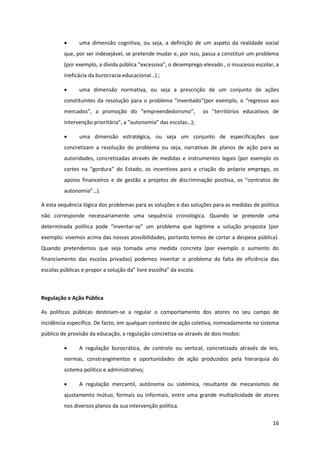 16
uma dimensão cognitiva, ou seja, a definição de um aspeto da realidade social
que, por ser indesejável, se pretende mudar e, por isso, passa a constituir um problema
(por exemplo, a  dívida  pública  “excessiva”,  o  desemprego  elevado  ,  o  insucesso  escolar,  a  
ineficácia  da  burocracia  educacional…)  ;
uma dimensão normativa, ou seja a prescrição de um conjunto de ações
constituintes  da  resolução  para  o  problema  “inventado”(por  exemplo,  o “regresso  aos  
mercados”,   a   promoção   do   “empreendedorismo”,      os   “territórios   educativos   de  
intervenção  prioritária”,  a  “autonomia”  das  escolas…);
uma dimensão estratégica, ou seja um conjunto de especificações que
concretizam a resolução do problema ou seja, narrativas de planos de ação para as
autoridades, concretizadas através de medidas e instrumentos legais (por exemplo os
cortes   na   “gordura”   do   Estado,   os   incentivos   para   a   criação   do   próprio   emprego,   os  
apoios financeiros e de gestão a projetos de discriminação   positiva,   os   “contratos   de  
autonomia”…).  
A esta sequência lógica dos problemas para as soluções e das soluções para as medidas de política
não corresponde necessariamente uma sequência cronológica. Quando se pretende uma
determinada política pode   “inventar-se”   um   problema   que   legitime   a   solução   proposta   (por  
exemplo: vivemos acima das nossas possibilidades, portanto temos de cortar a despesa pública).
Quando pretendemos que seja tomada uma medida concreta (por exemplo o aumento do
financiamento das escolas privadas) podemos inventar o problema da falta de eficiência das
escolas  públicas  e  propor  a  solução  da”  livre  escolha”  da  escola.
Regulação e Ação Pública
As políticas públicas destinam-se a regular o comportamento dos atores no seu campo de
incidência específico. De facto, em qualquer contexto de ação coletiva, nomeadamente no sistema
público de provisão da educação, a regulação concretiza-se através de dois modos:
A regulação burocrática, de controlo ou vertical, concretizada através de leis,
normas, constrangimentos e oportunidades de ação produzidos pela hierarquia do
sistema político e administrativo;
A regulação mercantil, autónoma ou sistémica, resultante de mecanismos de
ajustamento mútuo, formais ou informais, entre uma grande multiplicidade de atores
nos diversos planos da sua intervenção política.
 