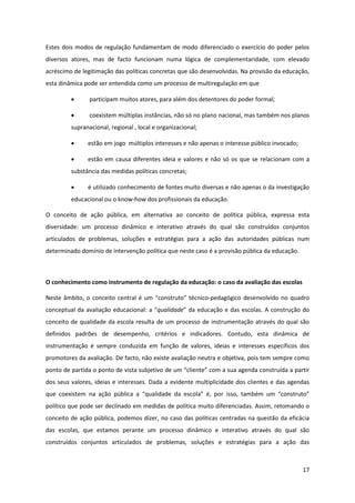 17
Estes dois modos de regulação fundamentam de modo diferenciado o exercício do poder pelos
diversos atores, mas de facto funcionam numa lógica de complementaridade, com elevado
acréscimo de legitimação das políticas concretas que são desenvolvidas. Na provisão da educação,
esta dinâmica pode ser entendida como um processo de multiregulação em que
participam muitos atores, para além dos detentores do poder formal;
coexistem múltiplas instâncias, não só no plano nacional, mas também nos planos
supranacional, regional , local e organizacional;
estão em jogo múltiplos interesses e não apenas o interesse público invocado;
estão em causa diferentes ideia e valores e não só os que se relacionam com a
substância das medidas políticas concretas;
é utilizado conhecimento de fontes muito diversas e não apenas o da investigação
educacional ou o know-how dos profissionais da educação.
O conceito de ação pública, em alternativa ao conceito de política pública, expressa esta
diversidade: um processo dinâmico e interativo através do qual são construídos conjuntos
articulados de problemas, soluções e estratégias para a ação das autoridades públicas num
determinado domínio de intervenção política que neste caso é a provisão pública da educação.
O conhecimento como instrumento de regulação da educação: o caso da avaliação das escolas
Neste âmbito, o conceito  central  é  um  “construto”  técnico-pedagógico desenvolvido no quadro
conceptual da avaliação educacional:  a  “qualidade”  da  educação  e  das  escolas.  A  construção  do  
conceito de qualidade da escola resulta de um processo de instrumentação através do qual são
definidos padrões de desempenho, critérios e indicadores. Contudo, esta dinâmica de
instrumentação é sempre conduzida em função de valores, ideias e interesses específicos dos
promotores da avaliação. De facto, não existe avaliação neutra e objetiva, pois tem sempre como
ponto  de  partida  o  ponto  de  vista  subjetivo  de  um  “cliente”  com  a  sua  agenda  construída a partir
dos seus valores, ideias e interesses. Dada a evidente multiplicidade dos clientes e das agendas
que   coexistem   na   ação   pública   a   “qualidade   da   escola”   é,   por   isso,   também   um   “construto”  
político que pode ser declinado em medidas de política muito diferenciadas. Assim, retomando o
conceito de ação pública, podemos dizer, no caso das políticas centradas na questão da eficácia
das escolas, que estamos perante um processo dinâmico e interativo através do qual são
construídos conjuntos articulados de problemas, soluções e estratégias para a ação das
 