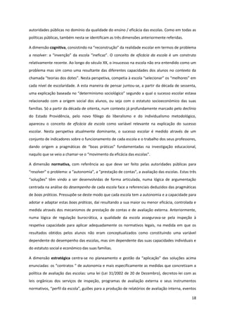 18
autoridades públicas no domínio da qualidade do ensino / eficácia das escolas. Como em todas as
políticas públicas, também nesta se identificam as três dimensões anteriormente referidas.
A dimensão cognitiva,  consistindo  na  “reconstrução”  da  realidade  escolar  em  termos  de  problema  
a   resolver:   a   “invenção”   da   escola   “ineficaz”.   O   conceito   de   eficácia da escola é um construto
relativamente recente. Ao longo do século XX, o insucesso na escola não era entendido como um
problema mas sim como uma resultante das diferentes capacidades dos alunos no contexto da
chamada  “teorias  dos  dotes”.  Nesta  perspetiva,  competia  à  escola  “selecionar”  os  “melhores”  em  
cada nível de escolaridade. A esta maneira de pensar juntou-se, a partir da década de sessenta,
uma  explicação  baseada  no  “determinismo  sociológico”  segundo  a  qual  o  sucesso  escolar  estava  
relacionado com a origem social dos alunos, ou seja com o estatuto socioeconómico das suas
famílias. Só a partir da década de oitenta, num contexto já profundamente marcado pelo declínio
do Estado Providência, pelo novo fôlego do liberalismo e do individualismo metodológico,
apareceu o conceito de eficácia da escola como variável relevante na explicação do sucesso
escolar. Nesta perspetiva atualmente dominante, o sucesso escolar é medido através de um
conjunto de indicadores sobre o funcionamento de cada escola e o trabalho dos seus professores,
dando   origem   a   pragmáticas   de   “boas   práticas”   fundamentadas   na   investigação   educacional,
naquilo que se veio a chamar-se  o  “movimento  da  eficácia  das  escolas”.
A dimensão normativa, com referência ao que deve ser feito pelas autoridades públicas para
“resolver”  o  problema:  a  “autonomia”,  a  ”prestação  de  contas”,  a  avaliação  das  escolas. Estas três
“soluções”   têm   vindo   a   ser   desenvolvidas   de   forma   articulada,   numa   lógica   de   argumentação  
centrada na análise do desempenho de cada escola face a referenciais deduzidos das pragmáticas
de boas práticas. Pressupõe-se deste modo que cada escola tem a autonomia e a capacidade para
adotar e adaptar estas boas práticas, daí resultando a sua maior ou menor eficácia, controlada e
medida através dos mecanismos de prestação de contas e de avaliação externa. Anteriormente,
numa lógica de regulação burocrática, a qualidade da escola assegurava-se pela inspeção à
respetiva capacidade para aplicar adequadamente os normativos legais, na medida em que os
resultados obtidos pelos alunos não eram conceptualizados como constituindo uma variável
dependente do desempenho das escolas, mas sim dependente das suas capacidades individuais e
do estatuto social e económico das suas famílias.
A dimensão estratégica centra-se   no   planeamento  e   gestão   da   “aplicação”   das   soluções   acima  
enunciadas:  os  “contratos  “  de  autonomia  e mais especificamente as medidas que concretizam a
política de avaliação das escolas: uma lei (Lei 31/2002 de 20 de Dezembro), decretos-lei com as
leis orgânicas dos serviços de inspeção, programas de avaliação externa e seus instrumentos
normativos,  “perfil  da  escola”,  guiões  para  a  produção  de  relatórios  de  avaliação  interna,  eventos  
 