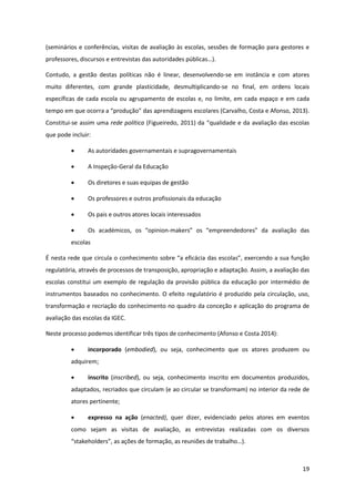 19
(seminários e conferências, visitas de avaliação às escolas, sessões de formação para gestores e
professores,  discursos  e  entrevistas  das  autoridades  públicas…).
Contudo, a gestão destas políticas não é linear, desenvolvendo-se em instância e com atores
muito diferentes, com grande plasticidade, desmultiplicando-se no final, em ordens locais
específicas de cada escola ou agrupamento de escolas e, no limite, em cada espaço e em cada
tempo  em  que  ocorra  a  “produção”  das  aprendizagens  escolares  (Carvalho,  Costa  e  Afonso, 2013).
Constitui-se assim uma rede política (Figueiredo, 2011)  da  “qualidade  e  da  avaliação  das  escolas  
que pode incluir:
As autoridades governamentais e supragovernamentais
A Inspeção-Geral da Educação
Os diretores e suas equipas de gestão
Os professores e outros profissionais da educação
Os pais e outros atores locais interessados
Os   académicos,   os   “opinion-makers”   os   “empreendedores”   da   avaliação   das  
escolas
É  nesta  rede  que  circula  o  conhecimento  sobre  “a  eficácia  das  escolas”,  exercendo  a  sua  função  
regulatória, através de processos de transposição, apropriação e adaptação. Assim, a avaliação das
escolas constitui um exemplo de regulação da provisão pública da educação por intermédio de
instrumentos baseados no conhecimento. O efeito regulatório é produzido pela circulação, uso,
transformação e recriação do conhecimento no quadro da conceção e aplicação do programa de
avaliação das escolas da IGEC.
Neste processo podemos identificar três tipos de conhecimento (Afonso e Costa 2014):
incorporado (embodied), ou seja, conhecimento que os atores produzem ou
adquirem;
inscrito (inscribed), ou seja, conhecimento inscrito em documentos produzidos,
adaptados, recriados que circulam (e ao circular se transformam) no interior da rede de
atores pertinente;
expresso na ação (enacted), quer dizer, evidenciado pelos atores em eventos
como sejam as visitas de avaliação, as entrevistas realizadas com os diversos
“stakeholders”,  as  ações  de  formação,  as  reuniões  de  trabalho…).
 