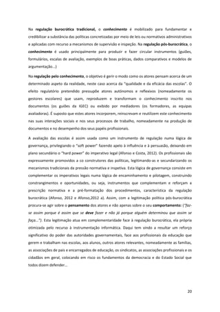 20
Na regulação burocrática tradicional, o conhecimento é mobilizado para fundamentar e
credibilizar a substância das políticas concretizadas por meio de leis ou normativos administrativos
e aplicadas com recurso a mecanismos de supervisão e inspeção. Na regulação pós-burocrática, o
conhecimento é usado principalmente para produzir e fazer circular instrumentos (guiões,
formulários, escalas de avaliação, exemplos de boas práticas, dados comparativos e modelos de
argumentação...)
Na regulação pelo conhecimento, o objetivo é gerir o modo como os atores pensam acerca de um
determinado  aspeto  da  realidade,  neste  caso  acerca  da  “qualidade  e  da  eficácia  das  escolas”.  O  
efeito regulatório pretendido pressupõe atores autónomos e reflexivos (nomeadamente os
gestores escolares) que usam, reproduzem e transformam o conhecimento inscrito nos
documentos (os guiões da IGEC) ou exibido por mediadores (os formadores, as equipas
avaliadoras). É suposto que estes atores incorporem, reinscrevam e reutilizem este conhecimento
nas suas interações sociais e nos seus processos de trabalho, nomeadamente na produção de
documentos e no desempenho dos seus papéis profissionais.
A avaliação das escolas é assim usada como um instrumento de regulação numa lógica de
governança,  privilegiando  o  “soft  power”  fazendo  apelo  à  influência  e  à  persuasão, deixando em
plano  secundário  o  “hard  power”  do  imperativo  legal  (Afonso  e  Costa,  2012).  Os  profissionais  são  
expressamente promovidos a co construtores das políticas, legitimando-as e secundarizando os
mecanismos tradicionais da pressão normativa e inspetiva. Esta lógica de governança consiste em
complementar os imperativos legais numa lógica de encaminhamento e pilotagem, construindo
constrangimentos e oportunidades, ou seja, instrumentos que complementam e reforçam a
prescrição normativa e a pré-formatação dos procedimentos, característica da regulação
burocrática (Afonso, 2012 e Afonso,2012 a). Assim, com a legitimação política pós-burocrática
procura-se agir sobre o pensamento dos atores e não apenas sobre o seu comportamento: (“faz-
se assim porque é assim que se deve fazer e não já porque alguém determinou que assim se
faça...”). Esta legitimação atua em complementaridade face à regulação burocrática, ela própria
otimizada pelo recurso à instrumentação informática. Daqui tem vindo a resultar um reforço
significativo do poder das autoridades governamentais, face aos profissionais da educação que
gerem e trabalham nas escolas, aos alunos, outros atores relevantes, nomeadamente as famílias,
as associações de pais e encarregados de educação, os sindicatos, as associações profissionais e os
cidadãos em geral, colocando em risco os fundamentos da democracia e do Estado Social que
todos  dizem  defender…
 