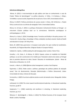 21
Referências bibliográficas
Afonso, N. (2012). A instrumentação da ação pública com base no conhecimento: o caso do
Projeto   “Metas   de   Aprendizagem”   na   política   educativa.   In   Fialho,   I.   &   Verdasca,   J.   (Orgs.),  
TurmaMais e sucesso escolar; fragmentos de um percurso. Évora: CIEP, Universidade de Évora
Afonso, N. (2012a
). Políticas promotoras do sucesso escolar. In Alves, J.M. & Moreira, L. Projeto
Fénix; as artes do voo e as ciências da navegação. Porto: Universidade Católica.
Afonso,  N.,  &  Costa,  E.  (2012).  La  politique  d'évaluation  institutionnel  d’écoles  au  Portugal  :  un  
instrument   d’action   publique   basé   sur   la connaissance. Recherches sociologiques et
anthropologiques, 2, 39-52.
Afonso, N., e Costa, E. (2014). Knowledge moves: Transition and fluidity in the policy process. In R.
Freeman & S. Sturdy, (Orgs.), Knowledge in Policy: embodied, inscribed, enacted. Studies of health
and education in Europe. UK: Policy Press.
Büchs, M. (2007) New governance in European social policy: the open method of coordination,
Houndmills, UK: Palgrave Macmillan. (Palgrave Studies in European Politics).
Caldwell, B. e Spinks, J. (1992) Leading the self-managing school. Londres: Falmer Press
Carvalho, L. M., Costa, E., & Afonso, N. (2013). Espaces,   acteurs   et   modalités   de   l’hybridité  
politique.  Le  cas  de  la  construction  d’un  modèle  pour  l’évaluation  externe des écoles au Portugal
dans la première décennie du siècle. Dossier: Éducation et mondialisation. Spirale – Revue de
Recherches en Éducation, 51, 15-29.
Everard, . e Morris, G. (1990) Effective school management. Londres: Paul Chapman
Figueiredo, C. (2011). Redes sociais e políticas: genealogia das políticas públicas de educação
sexual. Tese de doutoramento, Educação (Administração e Política Educacional). Lisboa:
Universidade de Lisboa, Instituto de Educação.
Formosinho, J. (2007) O currículo uniforme pronto-a-vestir de tamanho único. Mangualde: Edicões
Pedago.
Leithwood, K.A. (1992) The move toward transformational leadership. In Educational Leadership,
Fevereiro, pp.68-72
Sergiovanni, T. J. (1984) Leadership and excellence in schooling. In Eductional Leadership,
Fevereiro, pp. 4-13
Whyman, P, Baimbridge,M. e Mullen, A. (2012) The Political Economy of the European Social
Model. Londres: Routledge
 