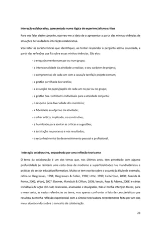 23
Interação colaborativa, apresentada numa lógica de experiencialismo crítico
Para vos falar deste conceito, ocorreu-me a ideia de o apresentar a partir das minhas vivências de
situações de verdadeira interação colaborativa.
Vou listar as características que identifiquei, ao tentar responder à pergunta acima enunciada, a
partir das reflexões que fiz sobre essas minhas vivências. São elas:
- o enquadramento num par ou num grupo;
- a intencionalidade da atividade a realizar, o seu carácter de projeto;
- o compromisso de cada um com a causa/a tarefa/o projeto comum;
- a gestão partilhada das tarefas;
- a assunção do papel/papéis de cada um no par ou no grupo;
- a gestão dos contributos individuais para a atividade conjunta;
- o respeito pela diversidade dos membros;
- a fidelidade ao objetivo da atividade;
- o olhar crítico, implicado, co-construtivo;
- a humildade para aceitar as críticas e sugestões;
- a satisfação no processo e nos resultados;
- o reconhecimento do desenvolvimento pessoal e profissional.
Interação colaborativa, enquadrada por uma reflexão teorizante
O tema da colaboração é um dos temas que, nos últimos anos, tem penetrado com alguma
profundidade (e também uma certa dose de modismo e superficialidade) nas mundividências e
práticas do sector educativo/formativo. Muito se tem escrito sobre o assunto (a título de exemplo,
refira-se Hargreaves, 1998; Hargreaves & Fullan, 1998; Little, 1990; Lieberman, 2000; Boavida &
Ponte, 2002; Wood, 2007; Dooner, Mandzuk & Clifton, 2008; Vescio, Ross & Adams, 2008) e várias
iniciativas de ação têm sido realizadas, analisadas e divulgadas. Não é minha intenção trazer, para
o meu texto, as vastas referências ao tema, mas apenas confrontar a lista de características que
resultou da minha reflexão experiencial com a síntese teorizadora recentemente feita por um dos
meus doutorandos sobre o conceito de colaboração.
 