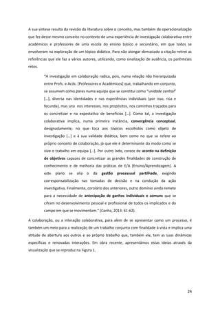 24
A sua síntese resulta da revisão da literatura sobre o conceito, mas também da operacionalização
que fez desse mesmo conceito no contexto de uma experiência de investigação colaborativa entre
académicos e professores de uma escola do ensino básico e secundário, em que todos se
envolveram na exploração de um tópico didático. Para não alongar demasiado a citação retirei as
referências que ele faz a vários autores, utilizando, como sinalização de ausência, os parênteses
retos.
“A  investigação  em  colaboração  radica,  pois,  numa  relação  não  hierarquizada  
entre Profs. e Acds. [Professores e Académicos] que, trabalhando em conjunto,
se assumem como pares numa equipa  que  se  constitui  como  “unidade central”
[…],   diversa   nas   identidades   e   nas   experiências   individuais   (por   isso,   rica   e  
fecunda), mas una nos interesses, nos propósitos, nos caminhos traçados para
os   concretizar   e   na   expectativa   de   benefícios   […].   Como tal, a investigação
colaborativa implica, numa primeira instância, convergência conceptual,
designadamente, no que toca aos tópicos escolhidos como objeto de
investigação   […]   e   à   sua   validade   didática,   bem   como   no   que   se   refere   ao  
próprio conceito de colaboração, já que ele é determinante do modo como se
vive  o  trabalho  em  equipa  […].  Por  outro  lado,  carece  de  acordo na definição
de objetivos capazes de concretizar as grandes finalidades de construção de
conhecimento e de melhoria das práticas de E/A [Ensino/Aprendizagem]. A
este plano se alia o da gestão processual partilhada, exigindo
corresponsabilização nas tomadas de decisão e na condução da ação
investigativa. Finalmente, corolário dos anteriores, outro domínio ainda remete
para a necessidade de antecipação de ganhos individuais e comuns que se
cifram no desenvolvimento pessoal e profissional de todos os implicados e do
campo  em  que  se  movimentam.“  (Canha,  2013:  61-62).
A colaboração, ou a interação colaborativa, para além de se apresentar como um processo, é
também um meio para a realização de um trabalho conjunto com finalidade à vista e implica uma
atitude de abertura aos outros e ao próprio trabalho que, também ele, tem as suas dinâmicas
específicas e renovadas interações. Em obra recente, apresentámos estas ideias através da
visualização que se reproduz na Figura 1.
 