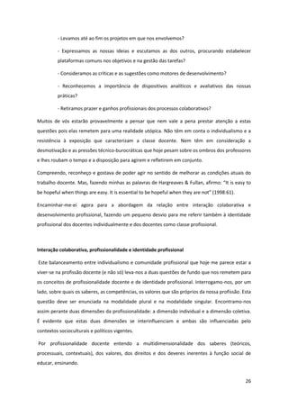 26
- Levamos até ao fim os projetos em que nos envolvemos?
- Expressamos as nossas ideias e escutamos as dos outros, procurando estabelecer
plataformas comuns nos objetivos e na gestão das tarefas?
- Consideramos as críticas e as sugestões como motores de desenvolvimento?
- Reconhecemos a importância de dispositivos analíticos e avaliativos das nossas
práticas?
- Retiramos prazer e ganhos profissionais dos processos colaborativos?
Muitos de vós estarão provavelmente a pensar que nem vale a pena prestar atenção a estas
questões pois elas remetem para uma realidade utópica. Não têm em conta o individualismo e a
resistência à exposição que caracterizam a classe docente. Nem têm em consideração a
desmotivação e as pressões técnico-burocráticas que hoje pesam sobre os ombros dos professores
e lhes roubam o tempo e a disposição para agirem e refletirem em conjunto.
Compreendo, reconheço e gostava de poder agir no sentido de melhorar as condições atuais do
trabalho docente. Mas,  fazendo  minhas  as  palavras  de  Hargreaves  &  Fullan,  afirmo:  “It  is  easy  to  
be hopeful when things are easy. It is essential to be hopeful when they are  not”  (1998:61).
Encaminhar-me-ei agora para a abordagem da relação entre interação colaborativa e
desenvolvimento profissional, fazendo um pequeno desvio para me referir também à identidade
profissional dos docentes individualmente e dos docentes como classe profissional.
Interação colaborativa, profissionalidade e identidade profissional
Este balanceamento entre individualismo e comunidade profissional que hoje me parece estar a
viver-se na profissão docente (e não só) leva-nos a duas questões de fundo que nos remetem para
os conceitos de profissionalidade docente e de identidade profissional. Interrogamo-nos, por um
lado, sobre quais os saberes, as competências, os valores que são próprios da nossa profissão. Esta
questão deve ser enunciada na modalidade plural e na modalidade singular. Encontramo-nos
assim perante duas dimensões da profissionalidade: a dimensão individual e a dimensão coletiva.
É evidente que estas duas dimensões se interinfluenciam e ambas são influenciadas pelo
contextos socioculturais e políticos vigentes.
Por profissionalidade docente entendo a multidimensionalidade dos saberes (teóricos,
processuais, contextuais), dos valores, dos direitos e dos deveres inerentes à função social de
educar, ensinando.
 