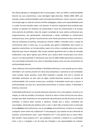 27
Nas últimas décadas os investigadores têm-se preocupado, e bem, por definir a profissionalidade
docente nas suas características, numa abordagem lógico-descritiva. Roldão (2000, 2007), por
exemplo, analisa a profissionalidade a partir da função dos professores: ensinar. Segundo a autora,
esta função exige um saber de natureza científico-pedagógica, implica uma responsabilidade social
e o poder de tomar decisões sobre o ato docente. O exercício responsável dessa profissão deve
envolver os docentes em dinâmicas de reciprocidade e trocas de conhecimentos e de serviços
entre parceiros da profissão e deve dar origem à produção de novos saberes profissionais que,
progressivamente, vão aprofundando, sistematizando e dando visibilidade ao conhecimento
profissional que, assim, ganhará reconhecimento social. Neste pensamento encaixa muito bem a
ideia de scholarship of teaching, avançada por Shulman (1998) e entendida como a criação do
conhecimento sobre o ensino que, na sua opinião, para ganhar credibilidade, deve assumir as
seguintes características: ser tornado público, expor-se às críticas e avaliações pelos pares e estar
disponível para futuras utilizações. Mas encaixa também igualmente bem na ideia de interação
colaborativa a que agora regresso para afirmar que a prática deste conceito gera uma cultura
comum e um ideal partilhado. É interessante notar que em 2000, Roldão apresentava a pertença a
uma comunidade profissional com cultura e identidade próprias como uma das características da
profissionalidade docente.
Qual a diferença entre profissionalidade e identidade profissional, é uma questão que me coloco.
Identidade é um conceito presente em várias áreas disciplinares e apresenta-se com tonalidades
muito variadas, sendo, portanto, muito difícil responder à questão. Para mim o conceito de
identidade profissional vai para além da lógica analítico-descritiva presente no conceito de
profissionalidade. Este conceito remete para a profissão. A identidade remete para a pessoa. A
profissionalidade, tal como ela é apresentada teoricamente, é racional, estática. A identidade é
dinâmica, emocional.
A identidade profissional é um conceito altamente relacional, intra e intersubjetivo. Constrói-se na
relação, na união de vontades e de esforços. Constrói-se sobre as linhas de força de uma cultura,
emerge como ideal, materializa-se num projeto (de vida profissional, de vida da escola, de vida da
profissão). A vivência deste conceito é dinâmica, voltada para o futuro, norteadora das
comunidades, alimentada pela dialética entre o real e o ideal. Não se focaliza tanto na descrição
do que fazemos como profissionais, mas no que somos como profissionais. Focaliza-se na resposta
à  pergunta  “quem somos nós, professores?”  A  esta  pergunta,  cuja  resposta  nos  dá  a  dimensão  do  
presente,  acrescentaremos   outra:   “quem desejamos ser?”  E   esta   aponta   para   os   nossos   ideais.  
Mas  também  “quem podemos ser?”,  que  estabelece  o  confronto,  a  distância  ou  a  proximidade  
entre o real e o desejado e nos dá conta das limitações e das potencialidades do contexto.
 