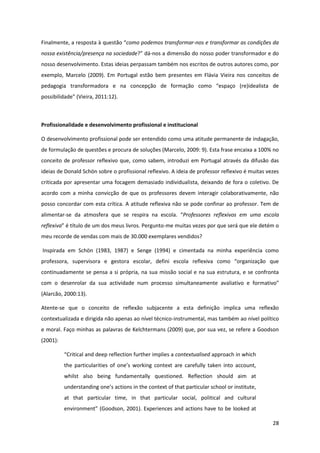 28
Finalmente, a resposta à questão  “como podemos transformar-nos e transformar as condições da
nossa existência/presença na sociedade?”  dá-nos a dimensão do nosso poder transformador e do
nosso desenvolvimento. Estas ideias perpassam também nos escritos de outros autores como, por
exemplo, Marcelo (2009). Em Portugal estão bem presentes em Flávia Vieira nos conceitos de
pedagogia   transformadora   e   na   concepção   de   formação   como   “espaço   (re)idealista   de  
possibilidade”  (Vieira,  2011:12).
Profissionalidade e desenvolvimento profissional e institucional
O desenvolvimento profissional pode ser entendido como uma atitude permanente de indagação,
de formulação de questões e procura de soluções (Marcelo, 2009: 9). Esta frase encaixa a 100% no
conceito de professor reflexivo que, como sabem, introduzi em Portugal através da difusão das
ideias de Donald Schön sobre o profissional reflexivo. A ideia de professor reflexivo é muitas vezes
criticada por apresentar uma focagem demasiado individualista, deixando de fora o coletivo. De
acordo com a minha convicção de que os professores devem interagir colaborativamente, não
posso concordar com esta crítica. A atitude reflexiva não se pode confinar ao professor. Tem de
alimentar-se   da   atmosfera   que   se   respira   na   escola.   “Professores reflexivos em uma escola
reflexiva”  é  título  de  um  dos  meus  livros.  Pergunto-me muitas vezes por que será que ele detém o
meu recorde de vendas com mais de 30.000 exemplares vendidos?
Inspirada em Schön (1983, 1987) e Senge (1994) e cimentada na minha experiência como
professora,   supervisora   e   gestora   escolar,   defini   escola   reflexiva   como   “organização   que  
continuadamente se pensa a si própria, na sua missão social e na sua estrutura, e se confronta
com o desenrolar da sua actividade num processo simultaneamente avaliativo e formativo”  
(Alarcão, 2000:13).
Atente-se que o conceito de reflexão subjacente a esta definição implica uma reflexão
contextualizada e dirigida não apenas ao nível técnico-instrumental, mas também ao nível político
e moral. Faço minhas as palavras de Kelchtermans (2009) que, por sua vez, se refere a Goodson
(2001):
“Critical  and  deep  reflection  further  implies  a  contextualised approach in which
the   particularities   of   one’s   working   context   are   carefully   taken   into   account,  
whilst also being fundamentally questioned. Reflection should aim at
understanding  one’s  actions  in  the  context  of  that  particular  school  or  institute,  
at that particular time, in that particular social, political and cultural
environment” (Goodson, 2001). Experiences and actions have to be looked at
 
