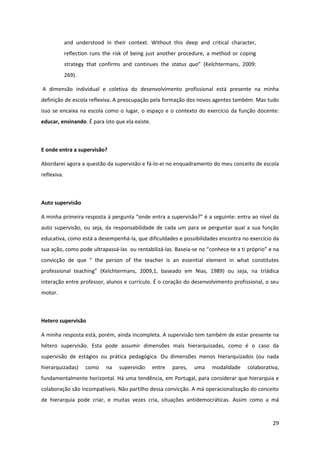 29
and understood in their context. Without this deep and critical character,
reflection runs the risk of being just another procedure, a method or coping
strategy that confirms and continues the status quo”   (Kelchtermans,   2009:  
269).
A dimensão individual e coletiva do desenvolvimento profissional está presente na minha
definição de escola reflexiva. A preocupação pela formação dos novos agentes também. Mas tudo
isso se encaixa na escola como o lugar, o espaço e o contexto do exercício da função docente:
educar, ensinando. É para isto que ela existe.
E onde entra a supervisão?
Abordarei agora a questão da supervisão e fá-lo-ei no enquadramento do meu conceito de escola
reflexiva.
Auto supervisão
A  minha  primeira  resposta  à  pergunta  “onde  entra  a supervisão?”  é  a  seguinte: entra ao nível da
auto supervisão, ou seja, da responsabilidade de cada um para se perguntar qual a sua função
educativa, como está a desempenhá-la, que dificuldades e possibilidades encontra no exercício da
sua ação, como pode ultrapassá-las ou rentabilizá-las. Baseia-se  no  “conhece-te  a  ti  próprio”  e  na  
convicção   de   que   “   the   person   of   the   teacher   is   an   essential   element   in   what   constitutes  
professional   teaching”   (Kelchtermans,   2009,1,   baseado   em   Nias,   1989)   ou   seja,   na   triádica
interação entre professor, alunos e currículo. É o coração do desenvolvimento profissional, o seu
motor.
Hetero supervisão
A minha resposta está, porém, ainda incompleta. A supervisão tem também de estar presente na
hétero supervisão. Esta pode assumir dimensões mais hierarquizadas, como é o caso da
supervisão de estágios ou prática pedagógica. Ou dimensões menos hierarquizados (ou nada
hierarquizadas) como na supervisão entre pares, uma modalidade colaborativa,
fundamentalmente horizontal. Há uma tendência, em Portugal, para considerar que hierarquia e
colaboração são incompatíveis. Não partilho dessa convicção. A má operacionalização do conceito
de hierarquia pode criar, e muitas vezes cria, situações antidemocráticas. Assim como a má
 