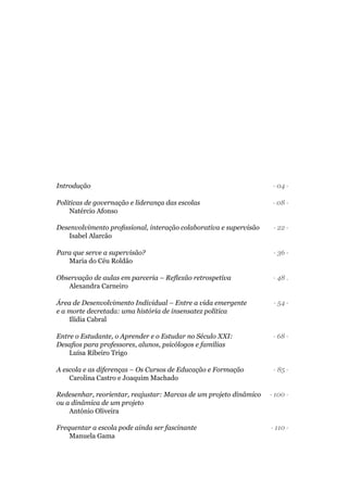 Introdução · 04 ·
Políticas de governação e liderança das escolas · 08 ·
· 22 ·
Isabel Alarcão
Para que serve a supervisão? · 36 ·
· 48 .
Alexandra Carneiro
Área de Desenvolvimento Individual – Entre a vida emergente · 54 ·
e a morte decretada: uma história de insensatez política
Ilídia Cabral
Entre o Estudante, o Aprender e o Estudar no Século XXI: · 68 ·
Luísa Ribeiro Trigo
· 85 ·
Carolina Castro e Joaquim Machado
Redesenhar, reorientar, reajustar: Marcas de um projeto dinâmico · 100 ·
ou a dinâmica de um projeto
António Oliveira
· 110 ·
Manuela Gama
 