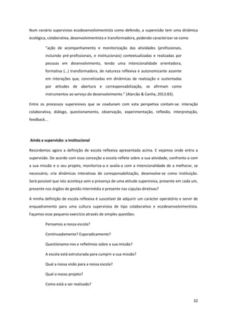 32
Num cenário supervisivo ecodesenvolvimentista como defendo, a supervisão tem uma dinâmica
ecológica, colaborativa, desenvolvimentista e transformadora, podendo caracterizar-se como
”ação   de   acompanhamento   e   monitorização   das   atividades   (profissionais,  
incluindo pré-profissionais, e institucionais) contextualizadas e realizadas por
pessoas em desenvolvimento, tendo uma intencionalidade orientadora,
formativa  (…)  transformadora,  de  natureza  reflexiva  e  autonomizante  assente  
em interações que, concretizadas em dinâmicas de realização e sustentadas
por atitudes de abertura e corresponsabilização, se afirmam como
instrumentos  ao  serviço  do  desenvolvimento.”  (Alarcão  &  Canha,  2013:83).  
Entre os processos supervisivos que se coadunam com esta perspetiva contam-se: interação
colaborativa, diálogo, questionamento, observação, experimentação, reflexão, interpretação,
feedback...
Ainda a supervisão: a institucional
Recordemos agora a definição de escola reflexiva apresentada acima. E vejamos onde entra a
supervisão. De acordo com essa conceção a escola reflete sobre a sua atividade, confronta-a com
a sua missão e o seu projeto, monitoriza-a e avalia-a com a intencionalidade de a melhorar, se
necessário; cria dinâmicas interativas de coresponsabilização, desenvolve-se como instituição.
Será possível que isto aconteça sem a presença de uma atitude supervisiva, presente em cada um,
presente nos órgãos de gestão intermédia e presente nas cúpulas diretivas?
A minha definição de escola reflexiva é suscetível de adquirir um carácter operatório e servir de
enquadramento para uma cultura supervisiva de tipo colaborativo e ecodesenvolvimentista.
Façamos esse pequeno exercício através de simples questões:
Pensamos a nossa escola?
Continuadamente? Esporadicamente?
Questionamo-nos e refletimos sobre a sua missão?
A escola está estruturada para cumprir a sua missão?
Qual a nossa visão para a nossa escola?
Qual o nosso projeto?
Como está a ser realizado?
 