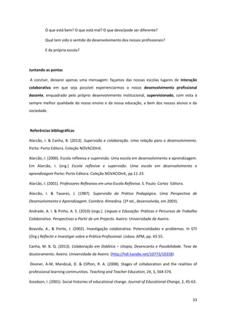 33
O que está bem? O que está mal? O que deve/pode ser diferente?
Qual tem sido o sentido do desenvolvimento dos nossos profissionais?
E da própria escola?
Juntando as pontas
A concluir, deixarei apenas uma mensagem: façamos das nossas escolas lugares de interação
colaborativa em que seja possível experienciarmos o nosso desenvolvimento profissional
docente, enquadrado pelo próprio desenvolvimento institucional, supervisionado, com vista à
sempre melhor qualidade do nosso ensino e da nossa educação, a bem dos nossos alunos e da
sociedade.
Referências bibliográficas
Alarcão, I. & Canha, B. (2013). Supervisão e colaboração. Uma relação para o desenvolvimento.
Porto: Porto Editora. Coleção NOVACIDInE.
Alarcão, I. (2000). Escola reflexiva e supervisão. Uma escola em desenvolvimento e aprendizagem.
Em Alarcão, I. (org.) Escola reflexiva e supervisão. Uma escola em desenvolvimento e
aprendizagem Porto: Porto Editora. Coleção NOVACIDInE, pp.11-23.
Alarcão, I. (2001). Professores Reflexivos em uma Escola Reflexiva. S. Paulo: Cortez Editora.
Alarcão, I. & Tavares, J. (1987). Supervisão da Prática Pedagógica. Uma Perspectiva de
Desenvolvimento e Aprendizagem. Coimbra: Almedina. (2ª ed., desenvolvida, em 2003).
Andrade, A. I. & Pinho, A. S. (2010) (orgs.). Línguas e Educação: Práticas e Percursos de Trabalho
Colaborativo. Perspectivas a Partir de um Projecto. Aveiro: Universidade de Aveiro.
Boavida, A., & Ponte, J. (2002). Investigação colaborativa: Potencialidades e problemas. In GTI
(Org.) Reflectir e Investigar sobre a Prática Profissional. Lisboa: APM, pp. 43-55.
Canha, M. B. Q. (2013). Colaboração em Didática – Utopia, Desencanto e Possibilidade. Tese de
doutoramento. Aveiro: Universidade de Aveiro. (http://hdl.handle.net/10773/10358)
Dooner, A-M, Mandzuk, D. & Clifton, R. A. (2008). Stages of collaboration and the realities of
professional learning communities. Teaching and Teacher Education, 24, 3, 564-574.
Goodson, I. (2001). Social histories of educational change. Journal of Educational Change, 2, 45-63.
 